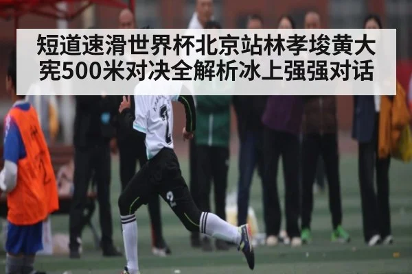 短道速滑世界杯北京站林孝埈黄大宪500米对决全解析冰上强强对话